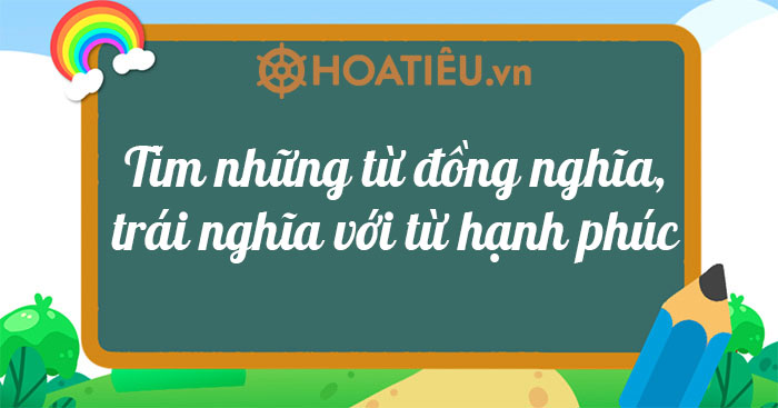 Tìm những từ đồng nghĩa, trái nghĩa với từ hạnh phúc