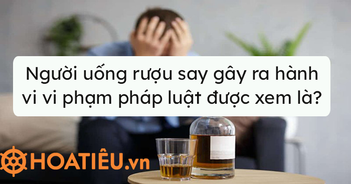 Người uống rượu say gây ra hành vi vi phạm pháp luật được xem là?