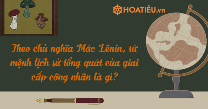 Theo chủ nghĩa Mác Lênin, sứ mệnh lịch sử tổng quát của giai cấp công nhân là gì?