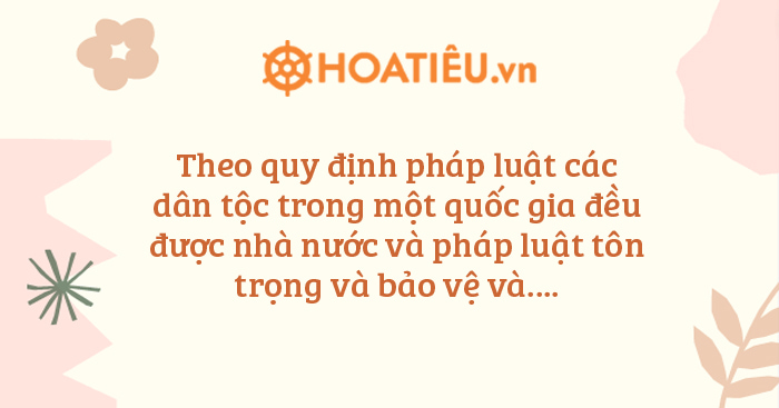 Theo quy định pháp luật các dân tộc trong một quốc gia đều được nhà nước và pháp luật tôn trọng và bảo vệ và?