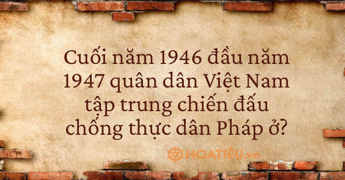  Cuối năm 1946 đầu năm 1947 quân dân Việt Nam tập trung chiến đấu chống thực dân Pháp ở? 