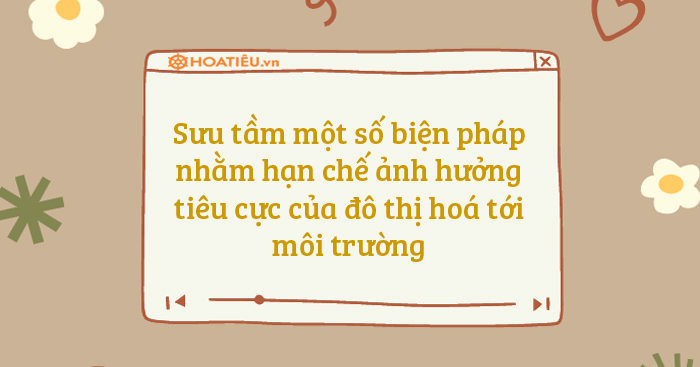 Sưu tầm một số biện pháp nhằm hạn chế ảnh hưởng tiêu cực của đô thị hoá tới môi trường