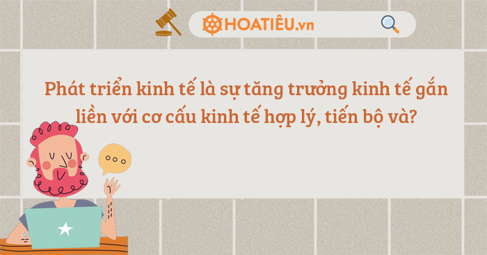 Phát triển kinh tế là sự tăng trưởng kinh tế gắn liền với cơ cấu kinh tế hợp lý, tiến bộ và?