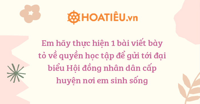 Em hãy thực hiện 1 bài viết bày tỏ về quyền học tập để gửi tới đại biểu Hội đồng nhân dân cấp huyện nơi em sinh sống