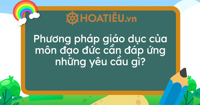 Phương pháp giáo dục của môn Đạo đức cần đáp ứng những yêu cầu gì?