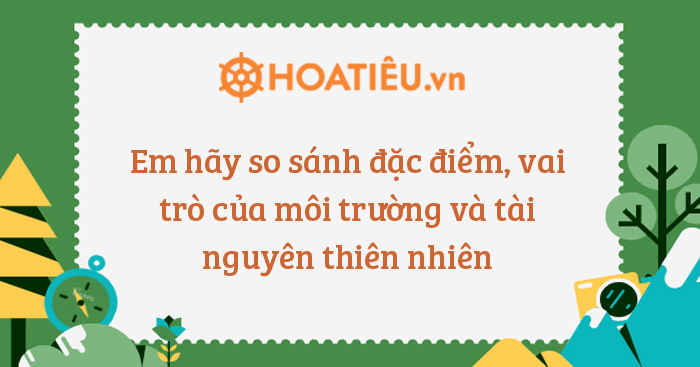Em hãy so sánh đặc điểm, vai trò của môi trường và tài nguyên thiên nhiên
