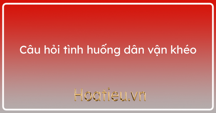 Câu hỏi thi xử lý tình huống dân vận khéo