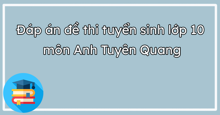 Đáp án đề thi tuyển sinh lớp 10 môn Anh Tuyên Quang 2023