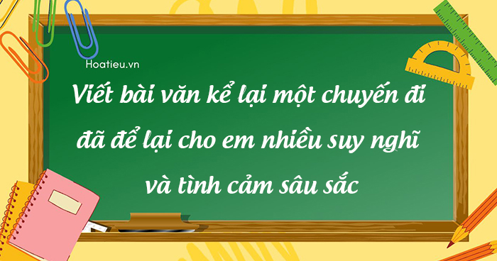 Viết bài văn kể lại một chuyến đi đã để lại cho em nhiều suy nghĩ và tình cảm sâu sắc