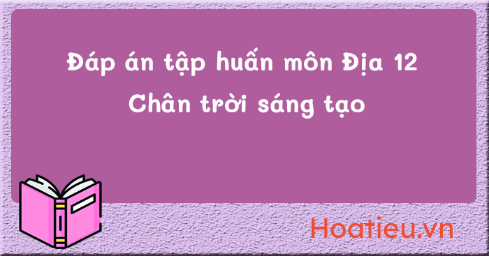 Đáp án trắc nghiệm tập huấn SGK lớp 12 Chân trời sáng tạo môn Địa lí