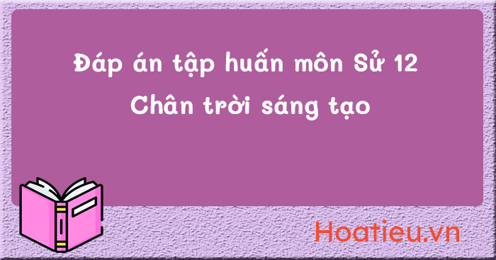 Đáp án tập huấn SGK Lịch sử 12 Chân trời sáng tạo