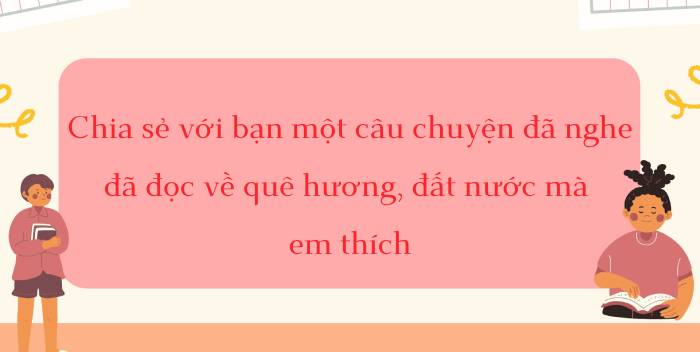 Chia sẻ một câu chuyện đã nghe, đã đọc về quê hương, đất nước